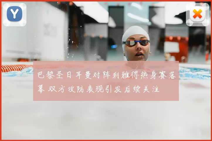巴黎圣日耳曼对阵利雅得热身赛落幕 双方攻防表现引发后续关注