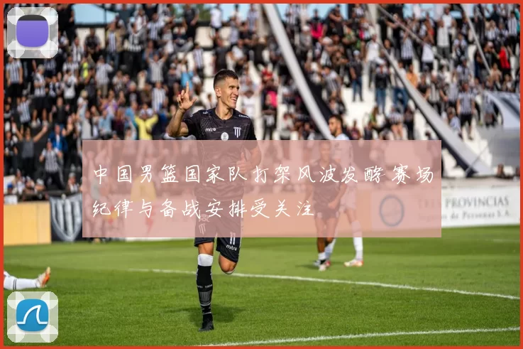 中国男篮国家队打架风波发酵 赛场纪律与备战安排受关注