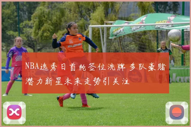 NBA选秀日首轮签位洗牌 多队豪赌潜力新星未来走势引关注