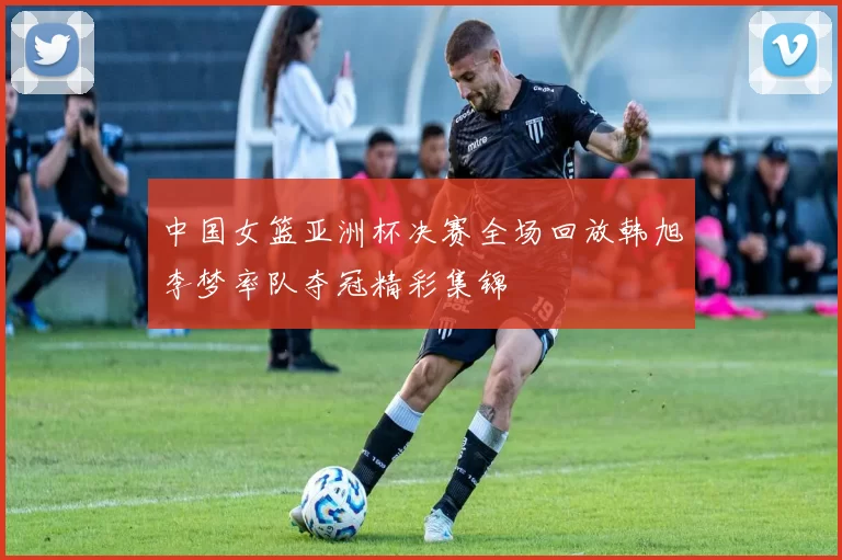 中国女篮亚洲杯决赛全场回放韩旭李梦率队夺冠精彩集锦