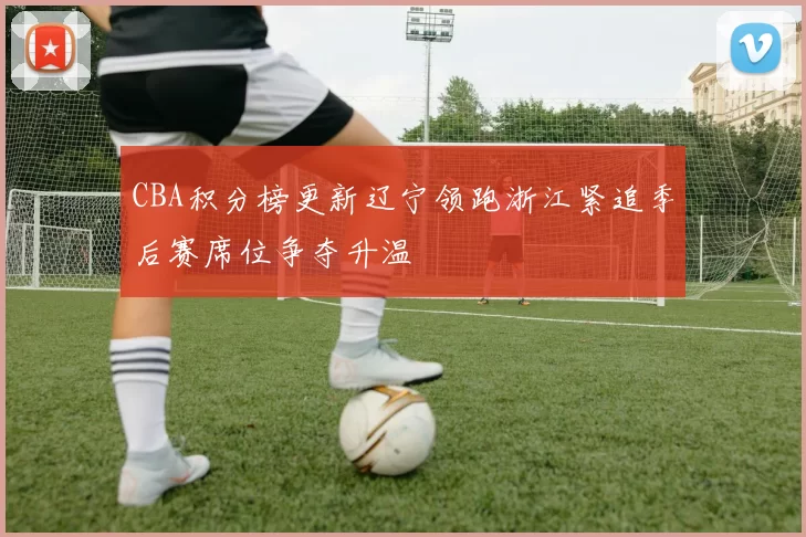 CBA积分榜更新辽宁领跑浙江紧追季后赛席位争夺升温