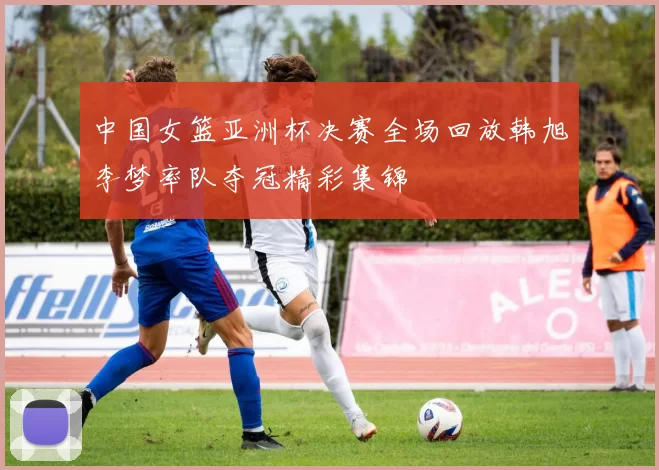 中国女篮亚洲杯决赛全场回放韩旭李梦率队夺冠精彩集锦