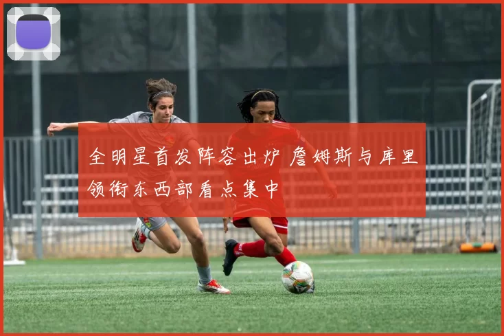 全明星首发阵容出炉 詹姆斯与库里领衔东西部看点集中