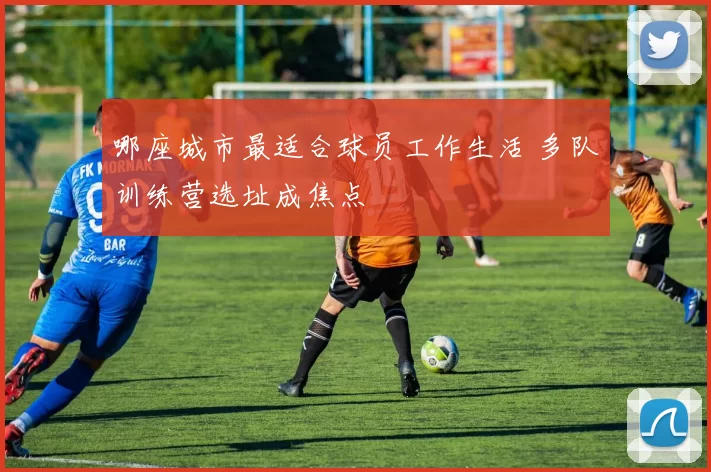 哪座城市最适合球员工作生活 多队训练营选址成焦点