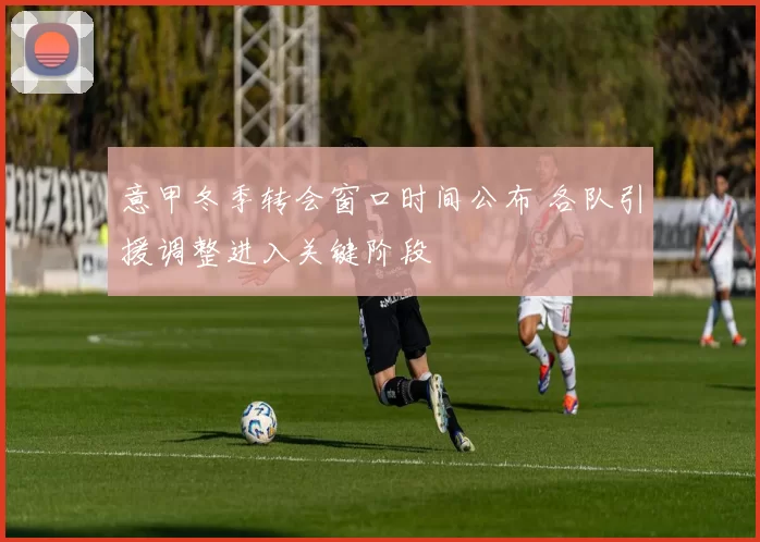 意甲冬季转会窗口时间公布 各队引援调整进入关键阶段