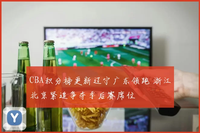 CBA积分榜更新辽宁广东领跑 浙江北京紧追争夺季后赛席位
