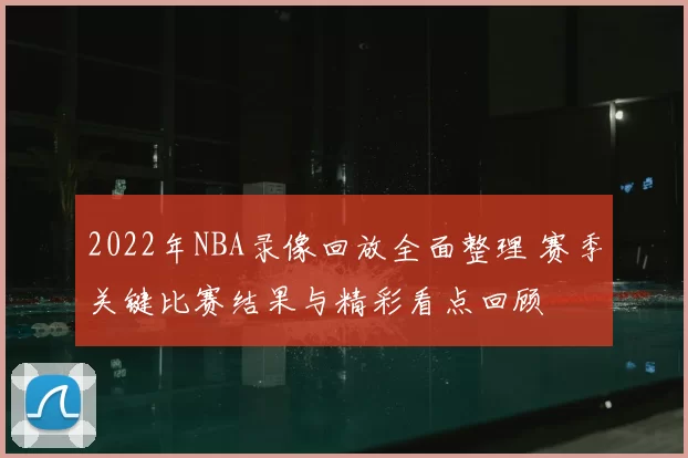 2022年NBA录像回放全面整理 赛季关键比赛结果与精彩看点回顾