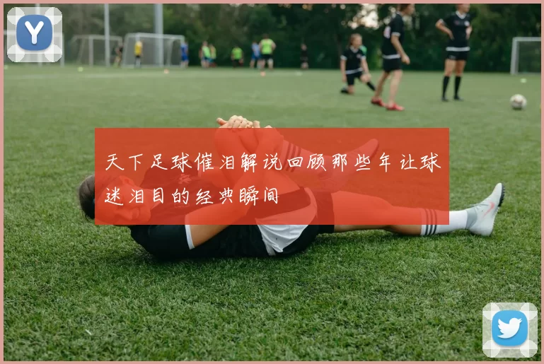 天下足球催泪解说回顾那些年让球迷泪目的经典瞬间