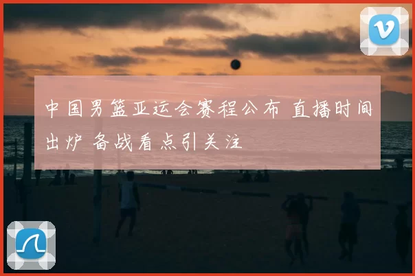 中国男篮亚运会赛程公布 直播时间出炉 备战看点引关注