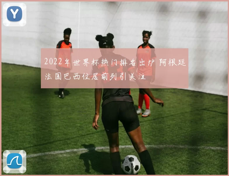 2022年世界杯热门排名出炉 阿根廷法国巴西位居前列引关注