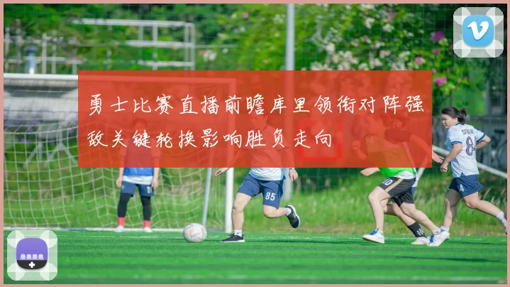 勇士比赛直播前瞻库里领衔对阵强敌关键轮换影响胜负走向