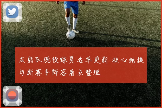 灰熊队现役球员名单更新 核心轮换与新赛季阵容看点整理