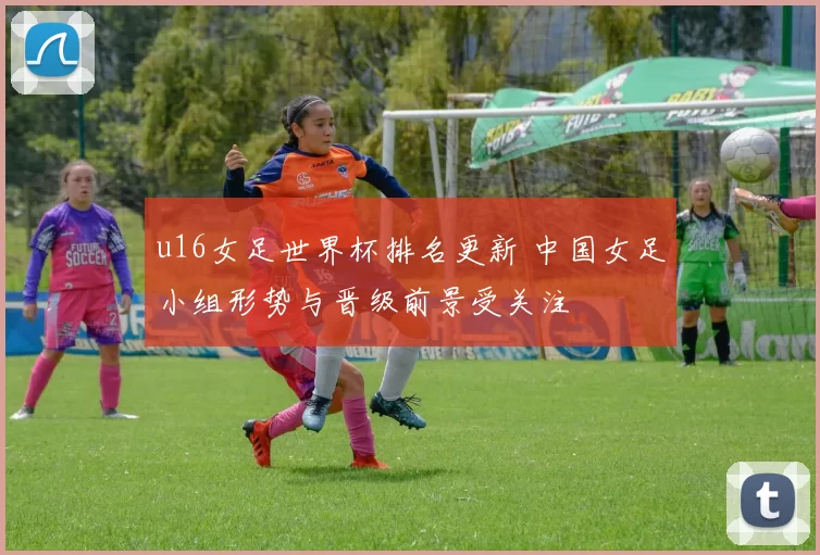 u16女足世界杯排名更新 中国女足小组形势与晋级前景受关注