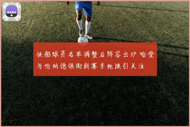快船球员名单调整后阵容出炉 哈登与伦纳德领衔新赛季轮换引关注