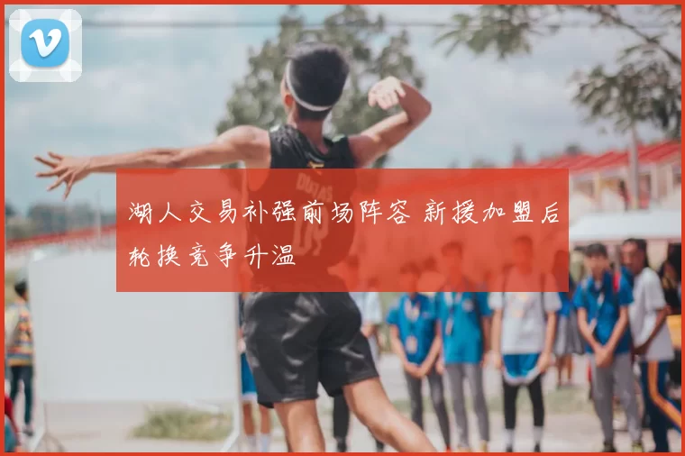 湖人交易补强前场阵容 新援加盟后轮换竞争升温