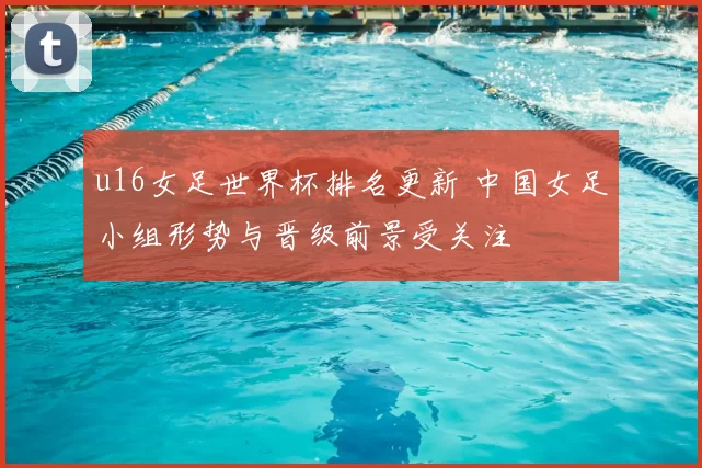 u16女足世界杯排名更新 中国女足小组形势与晋级前景受关注