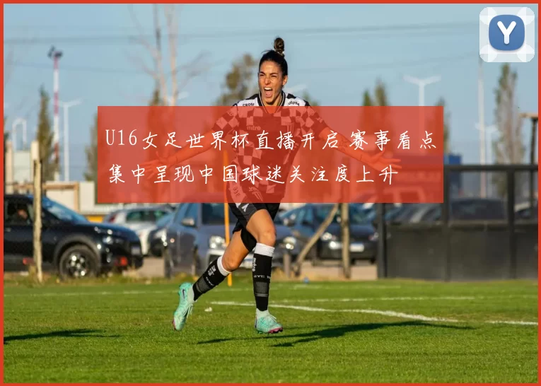 U16女足世界杯直播开启 赛事看点集中呈现中国球迷关注度上升