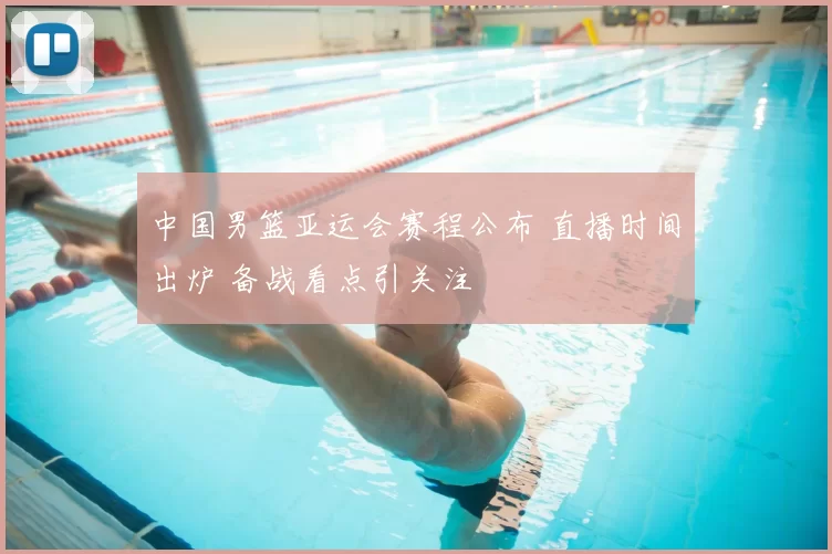 中国男篮亚运会赛程公布 直播时间出炉 备战看点引关注