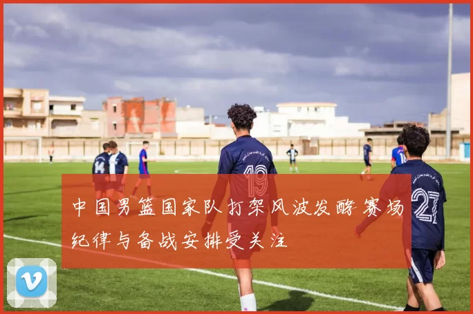 中国男篮国家队打架风波发酵 赛场纪律与备战安排受关注