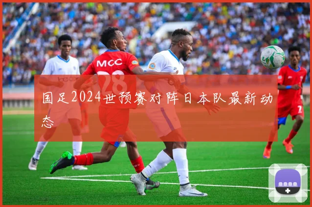 国足2024世预赛对阵日本队最新动态