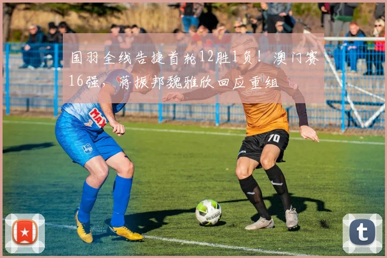 国羽全线告捷首轮12胜1负!澳门赛16强,蒋振邦魏雅欣回应重组