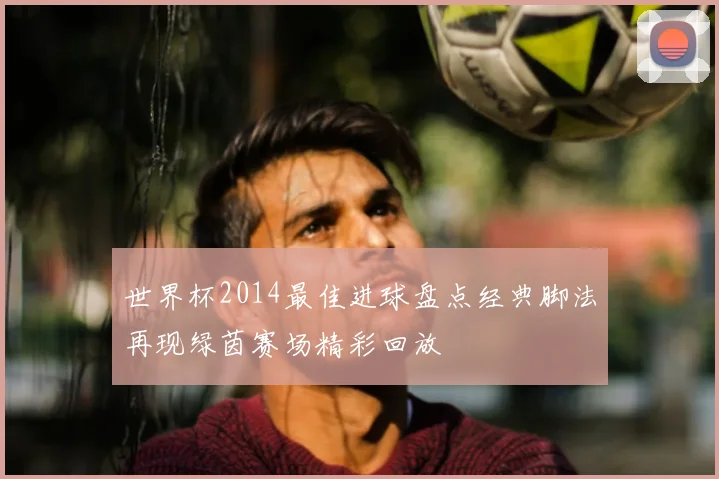世界杯2014最佳进球盘点经典脚法再现绿茵赛场精彩回放