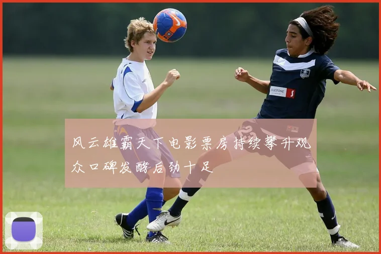 风云雄霸天下电影票房持续攀升观众口碑发酵后劲十足