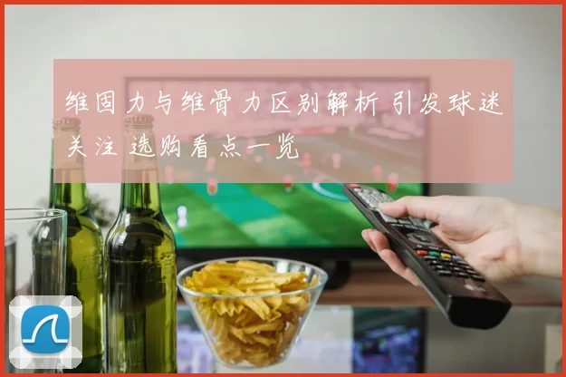 维固力与维骨力区别解析 引发球迷关注 选购看点一览