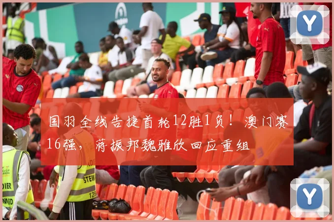 国羽全线告捷首轮12胜1负!澳门赛16强,蒋振邦魏雅欣回应重组